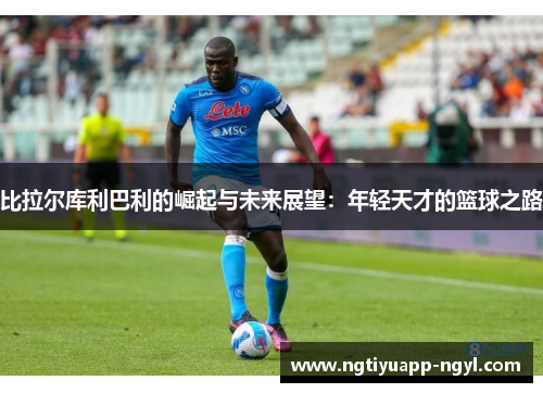 比拉尔库利巴利的崛起与未来展望：年轻天才的篮球之路