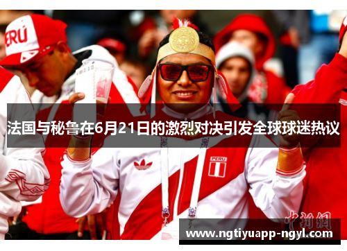 法国与秘鲁在6月21日的激烈对决引发全球球迷热议